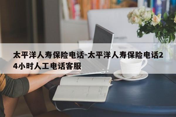 太平洋人寿保险电话-太平洋人寿保险电话24小时人工电话客服