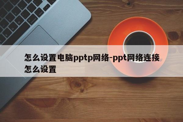 怎么设置电脑pptp网络-ppt网络连接怎么设置