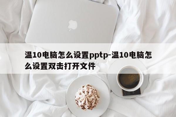 温10电脑怎么设置pptp-温10电脑怎么设置双击打开文件