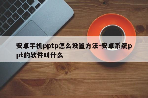 安卓手机pptp怎么设置方法-安卓系统ppt的软件叫什么