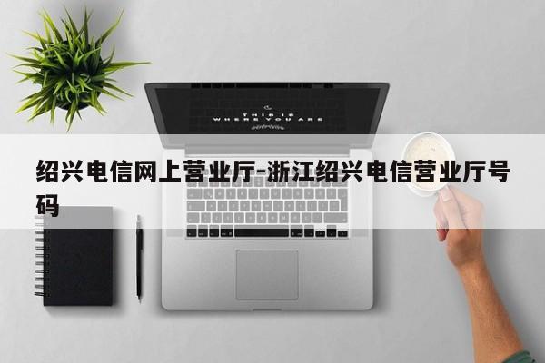 绍兴电信网上营业厅-浙江绍兴电信营业厅号码