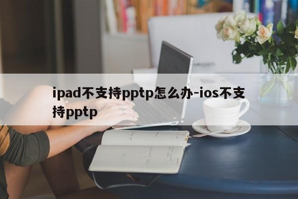 ipad不支持pptp怎么办-ios不支持pptp