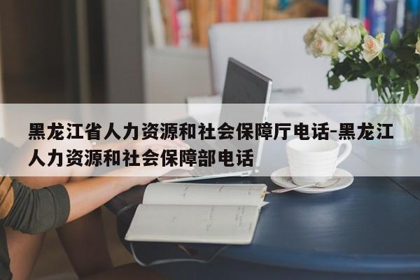 黑龙江省人力资源和社会保障厅电话-黑龙江人力资源和社会保障部电话