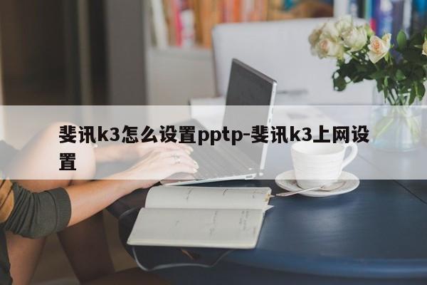 斐讯k3怎么设置pptp-斐讯k3上网设置