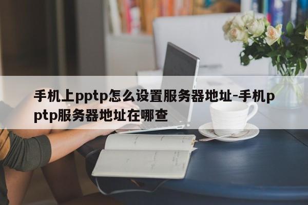 手机上pptp怎么设置服务器地址-手机pptp服务器地址在哪查