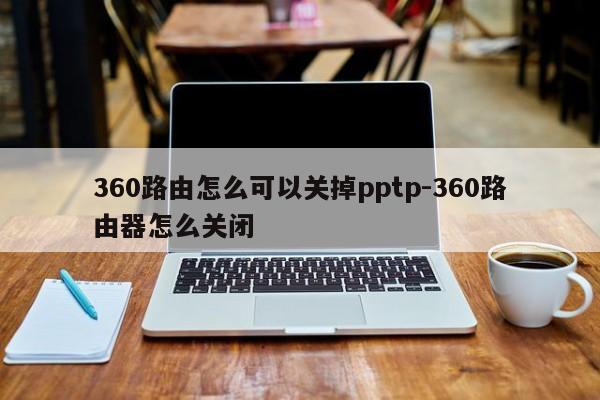 360路由怎么可以关掉pptp-360路由器怎么关闭