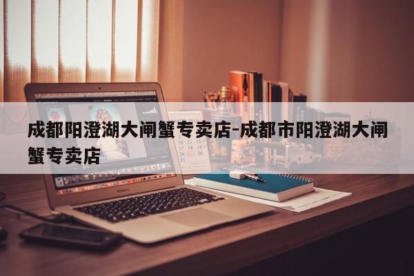 成都阳澄湖大闸蟹专卖店-成都市阳澄湖大闸蟹专卖店