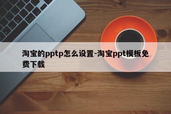 淘宝的pptp怎么设置-淘宝ppt模板免费下载