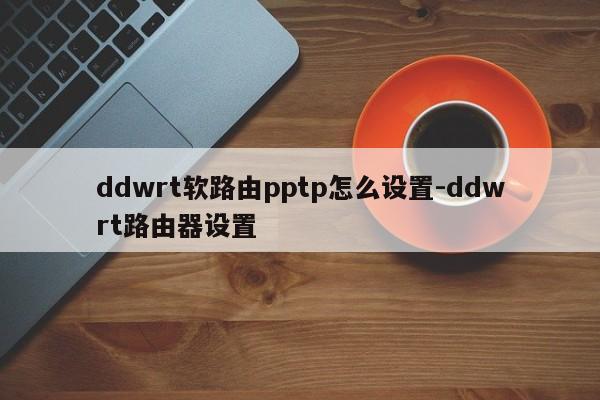 ddwrt软路由pptp怎么设置-ddwrt路由器设置