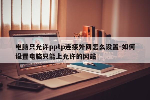 电脑只允许pptp连接外网怎么设置-如何设置电脑只能上允许的网站