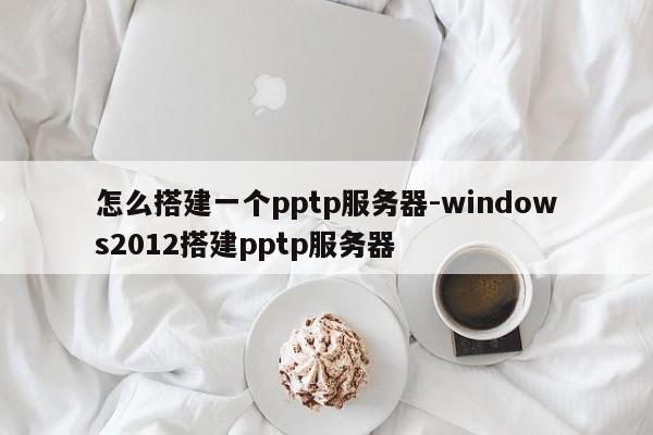 怎么搭建一个pptp服务器-windows2012搭建pptp服务器