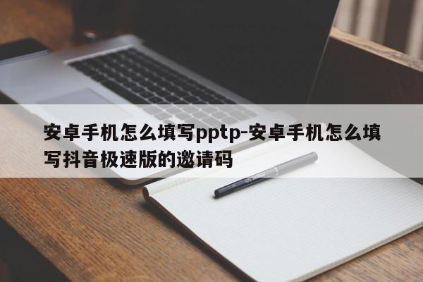 安卓手机怎么填写pptp-安卓手机怎么填写抖音极速版的邀请码