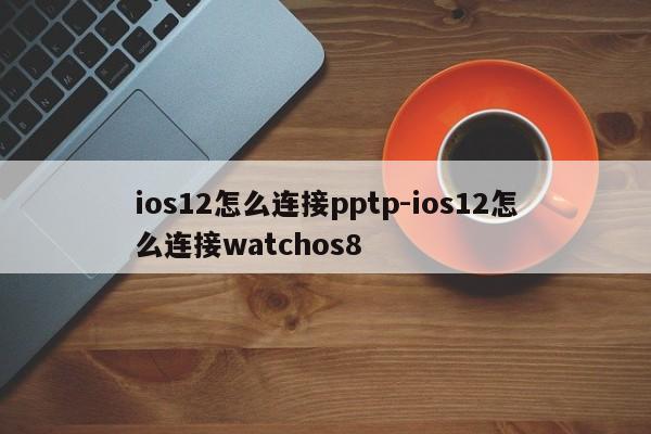 ios12怎么连接pptp-ios12怎么连接watchos8