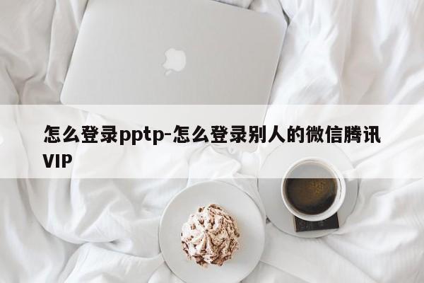 怎么登录pptp-怎么登录别人的微信腾讯VIP