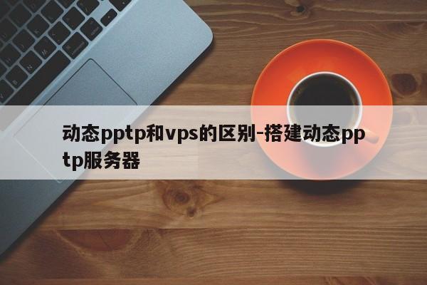 动态pptp和vps的区别-搭建动态pptp服务器