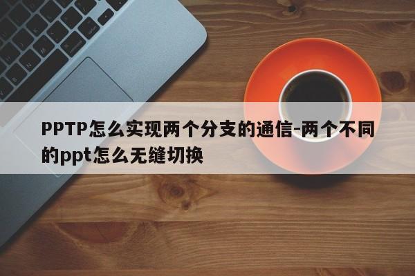 PPTP怎么实现两个分支的通信-两个不同的ppt怎么无缝切换
