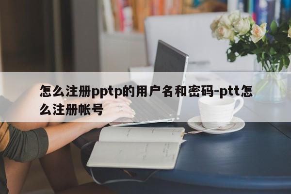 怎么注册pptp的用户名和密码-ptt怎么注册帐号