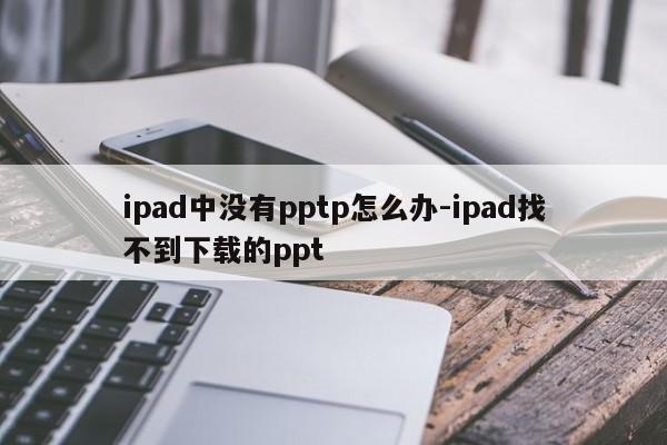 ipad中没有pptp怎么办-ipad找不到下载的ppt