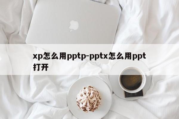 xp怎么用pptp-pptx怎么用ppt打开
