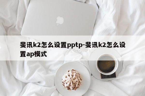 斐讯k2怎么设置pptp-斐讯k2怎么设置ap模式