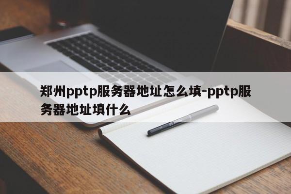 郑州pptp服务器地址怎么填-pptp服务器地址填什么