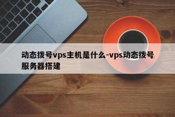 动态拨号vps主机是什么-vps动态拨号服务器搭建
