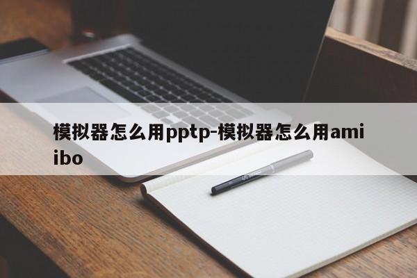 模拟器怎么用pptp-模拟器怎么用amiibo