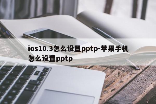 ios10.3怎么设置pptp-苹果手机怎么设置pptp