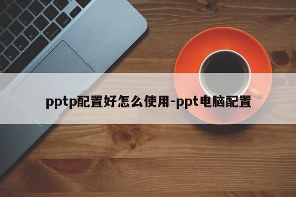 pptp配置好怎么使用-ppt电脑配置