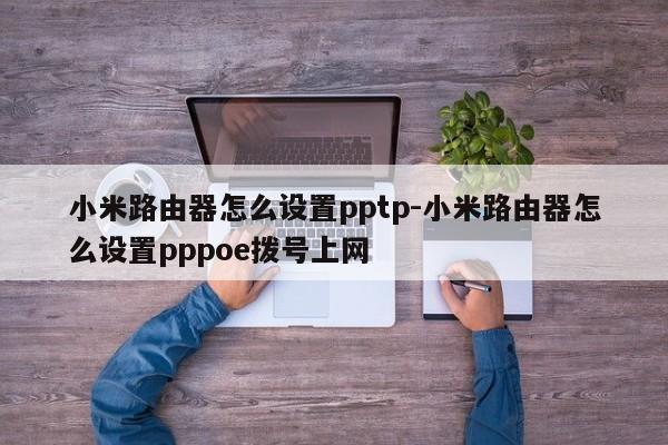 小米路由器怎么设置pptp-小米路由器怎么设置pppoe拨号上网