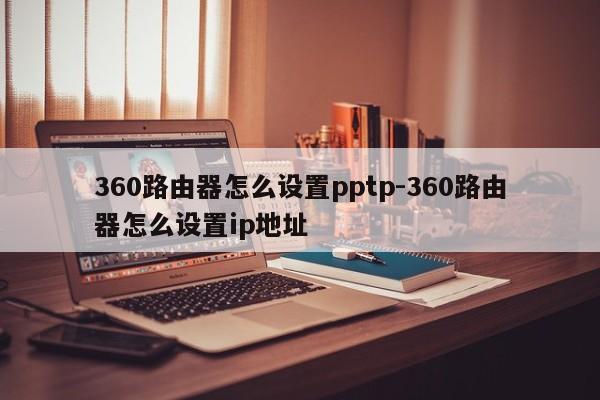 360路由器怎么设置pptp-360路由器怎么设置ip地址