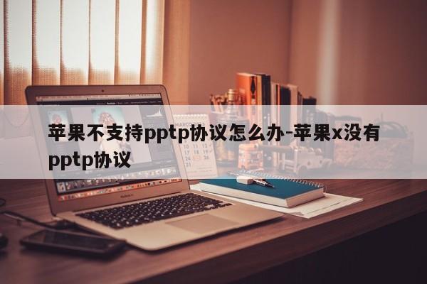 苹果不支持pptp协议怎么办-苹果x没有pptp协议