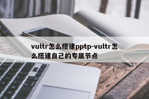 vultr怎么搭建pptp-vultr怎么搭建自己的专属节点