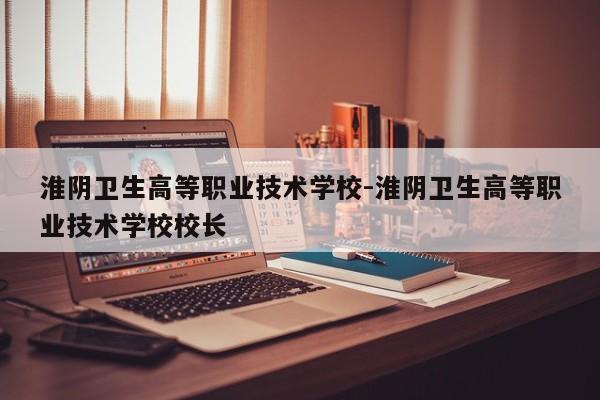 淮阴卫生高等职业技术学校-淮阴卫生高等职业技术学校校长
