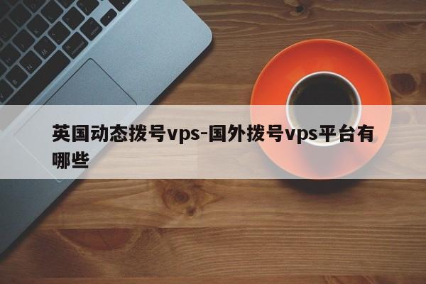 英国动态拨号vps-国外拨号vps平台有哪些