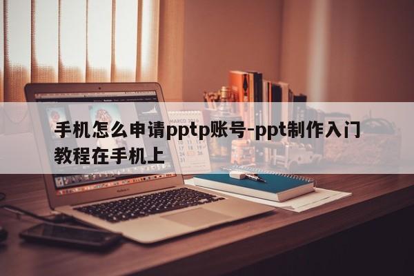 手机怎么申请pptp账号-ppt制作入门教程在手机上