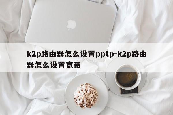 k2p路由器怎么设置pptp-k2p路由器怎么设置宽带