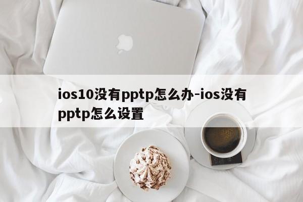 ios10没有pptp怎么办-ios没有pptp怎么设置