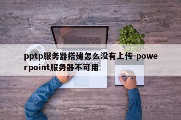 pptp服务器搭建怎么没有上传-powerpoint服务器不可用
