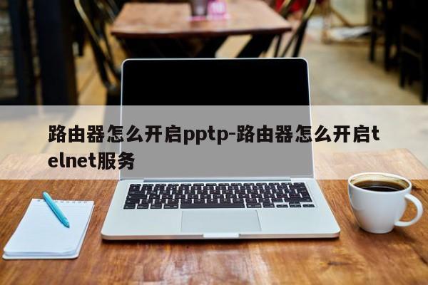 路由器怎么开启pptp-路由器怎么开启telnet服务