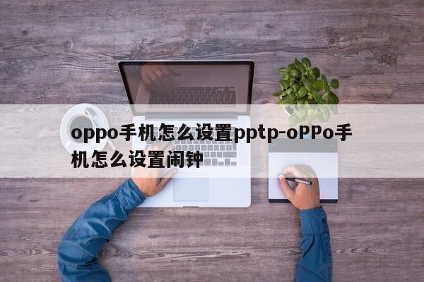 oppo手机怎么设置pptp-oPPo手机怎么设置闹钟