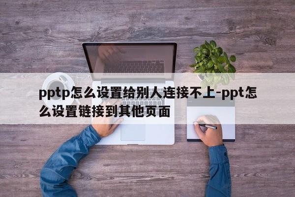 pptp怎么设置给别人连接不上-ppt怎么设置链接到其他页面