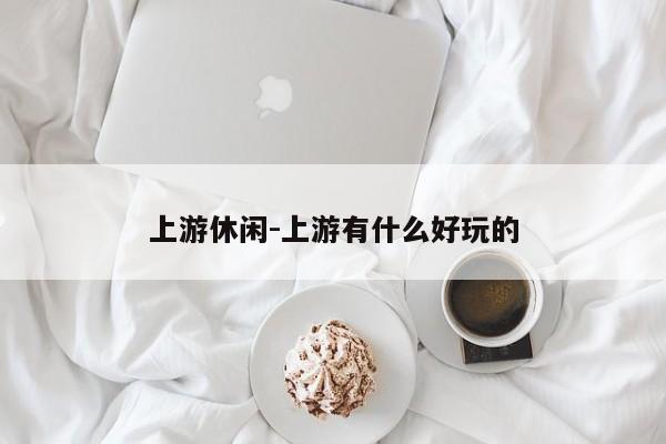 上游休闲-上游有什么好玩的