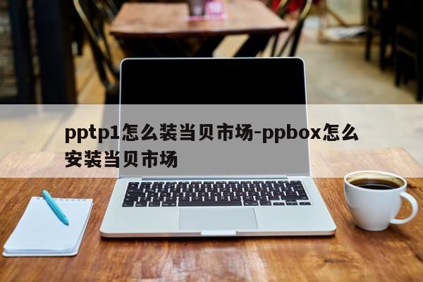 pptp1怎么装当贝市场-ppbox怎么安装当贝市场