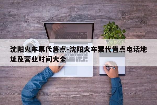沈阳火车票代售点-沈阳火车票代售点电话地址及营业时间大全