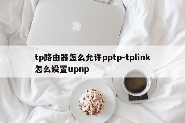 tp路由器怎么允许pptp-tplink怎么设置upnp