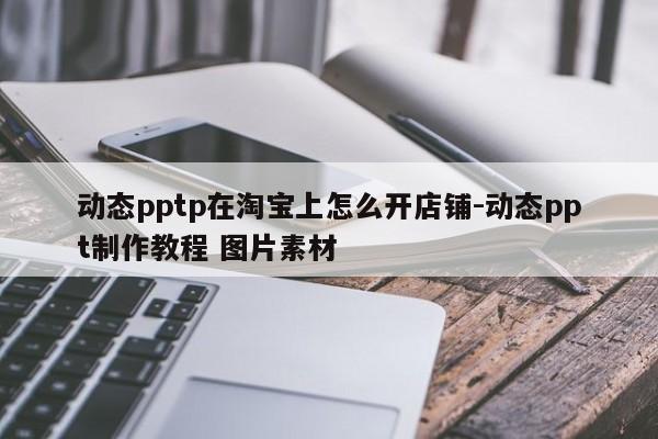 动态pptp在淘宝上怎么开店铺-动态ppt制作教程 图片素材
