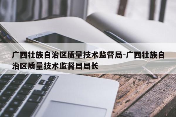 广西壮族自治区质量技术监督局-广西壮族自治区质量技术监督局局长