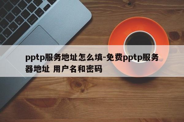 pptp服务地址怎么填-免费pptp服务器地址 用户名和密码
