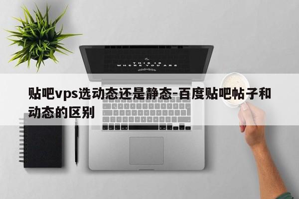 贴吧vps选动态还是静态-百度贴吧帖子和动态的区别